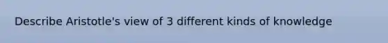 Describe Aristotle's view of 3 different kinds of knowledge