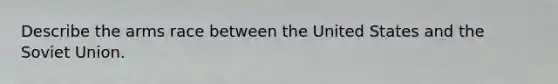 Describe the arms race between the United States and the Soviet Union.