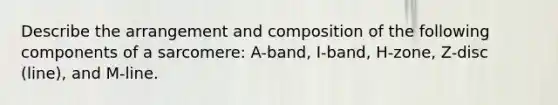 Describe the arrangement and composition of the following components of a sarcomere: A-band, I-band, H-zone, Z-disc (line), and M-line.