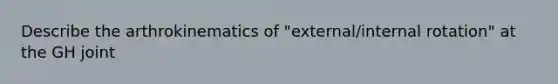 Describe the arthrokinematics of "external/internal rotation" at the GH joint