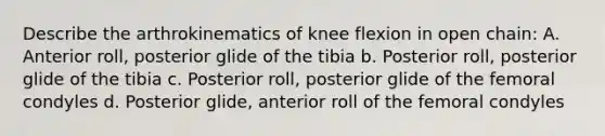 Describe the arthrokinematics of knee flexion in open chain: A. Anterior roll, posterior glide of the tibia b. Posterior roll, posterior glide of the tibia c. Posterior roll, posterior glide of the femoral condyles d. Posterior glide, anterior roll of the femoral condyles