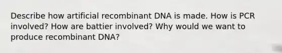 Describe how artificial recombinant DNA is made. How is PCR involved? How are battier involved? Why would we want to produce recombinant DNA?