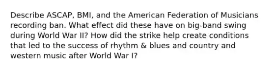 Describe ASCAP, BMI, and the American Federation of Musicians recording ban. What effect did these have on big-band swing during World War II? How did the strike help create conditions that led to the success of rhythm & blues and country and western music after World War I?