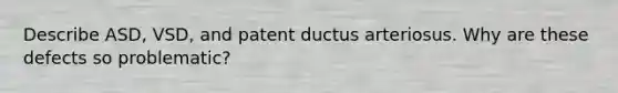 Describe ASD, VSD, and patent ductus arteriosus. Why are these defects so problematic?