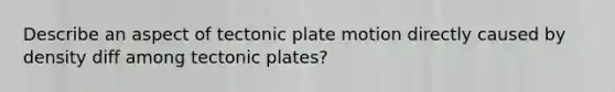 Describe an aspect of tectonic plate motion directly caused by density diff among tectonic plates?