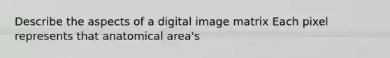 Describe the aspects of a digital image matrix Each pixel represents that anatomical area's