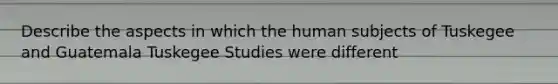 Describe the aspects in which the human subjects of Tuskegee and Guatemala Tuskegee Studies were different