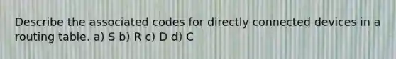 Describe the associated codes for directly connected devices in a routing table. a) S b) R c) D d) C