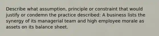 Describe what assumption, principle or constraint that would justify or condemn the practice described: A business lists the synergy of its managerial team and high employee morale as assets on its balance sheet.