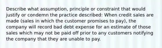 Describe what assumption, principle or constraint that would justify or condemn the practice described: When credit sales are made (sales in which the customer promises to pay), the company will record bad debt expense for an estimate of those sales which may not be paid off prior to any customers notifying the company that they are unable to pay.