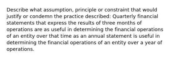 Describe what assumption, principle or constraint that would justify or condemn the practice described: Quarterly financial statements that express the results of three months of operations are as useful in determining the financial operations of an entity over that time as an annual statement is useful in determining the financial operations of an entity over a year of operations.