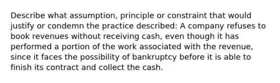 Describe what assumption, principle or constraint that would justify or condemn the practice described: A company refuses to book revenues without receiving cash, even though it has performed a portion of the work associated with the revenue, since it faces the possibility of bankruptcy before it is able to finish its contract and collect the cash.