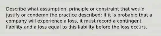 Describe what assumption, principle or constraint that would justify or condemn the practice described: If it is probable that a company will experience a loss, it must record a contingent liability and a loss equal to this liability before the loss occurs.