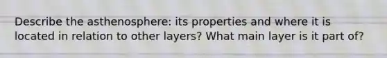 Describe the asthenosphere: its properties and where it is located in relation to other layers? What main layer is it part of?