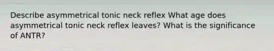 Describe asymmetrical tonic neck reflex What age does asymmetrical tonic neck reflex leaves? What is the significance of ANTR?