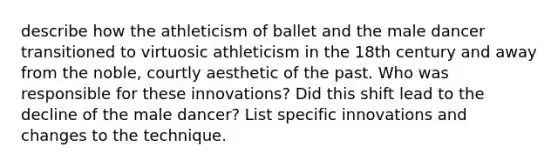 describe how the athleticism of ballet and the male dancer transitioned to virtuosic athleticism in the 18th century and away from the noble, courtly aesthetic of the past. Who was responsible for these innovations? Did this shift lead to the decline of the male dancer? List specific innovations and changes to the technique.