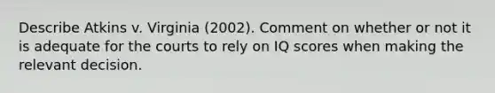 Describe Atkins v. Virginia (2002). Comment on whether or not it is adequate for the courts to rely on IQ scores when making the relevant decision.