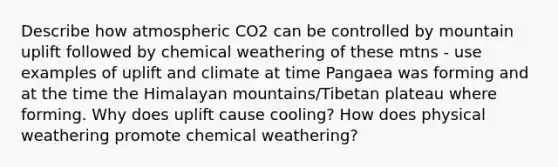 Describe how atmospheric CO2 can be controlled by mountain uplift followed by chemical weathering of these mtns - use examples of uplift and climate at time Pangaea was forming and at the time the Himalayan mountains/Tibetan plateau where forming. Why does uplift cause cooling? How does physical weathering promote chemical weathering?