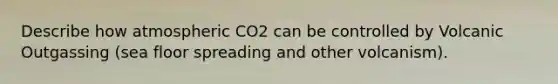 Describe how atmospheric CO2 can be controlled by Volcanic Outgassing (sea floor spreading and other volcanism).