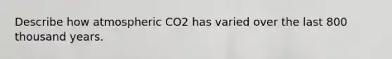 Describe how atmospheric CO2 has varied over the last 800 thousand years.