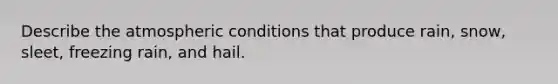 Describe the atmospheric conditions that produce rain, snow, sleet, freezing rain, and hail.