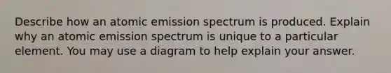 Describe how an atomic emission spectrum is produced. Explain why an atomic emission spectrum is unique to a particular element. You may use a diagram to help explain your answer.