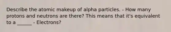 Describe the atomic makeup of alpha particles. - How many protons and neutrons are there? This means that it's equivalent to a ______ - Electrons?