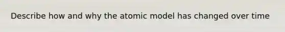 Describe how and why the atomic model has changed over time