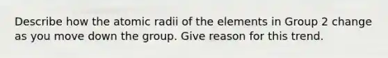 Describe how the atomic radii of the elements in Group 2 change as you move down the group. Give reason for this trend.