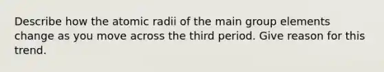 Describe how the atomic radii of the main group elements change as you move across the third period. Give reason for this trend.