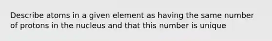 Describe atoms in a given element as having the same number of protons in the nucleus and that this number is unique