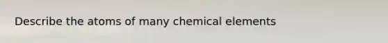 Describe the atoms of many chemical elements