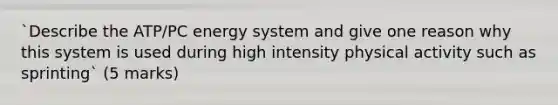 `Describe the ATP/PC energy system and give one reason why this system is used during high intensity physical activity such as sprinting` (5 marks)