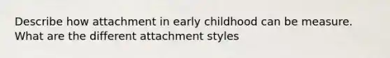 Describe how attachment in early childhood can be measure. What are the different attachment styles