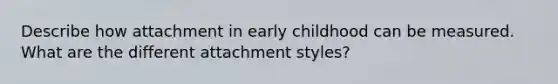 Describe how attachment in early childhood can be measured. What are the different attachment styles?