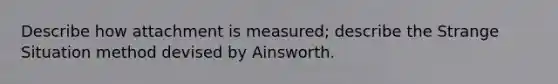 Describe how attachment is measured; describe the Strange Situation method devised by Ainsworth.