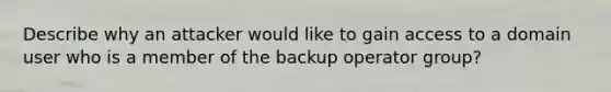 Describe why an attacker would like to gain access to a domain user who is a member of the backup operator group?