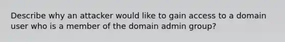 Describe why an attacker would like to gain access to a domain user who is a member of the domain admin group?