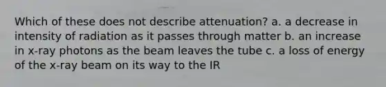 Which of these does not describe attenuation? a. a decrease in intensity of radiation as it passes through matter b. an increase in x-ray photons as the beam leaves the tube c. a loss of energy of the x-ray beam on its way to the IR