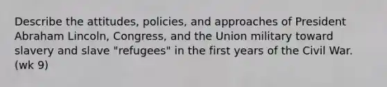 Describe the attitudes, policies, and approaches of President Abraham Lincoln, Congress, and the Union military toward slavery and slave "refugees" in the first years of the Civil War. (wk 9)