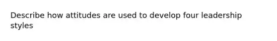 Describe how attitudes are used to develop four leadership styles