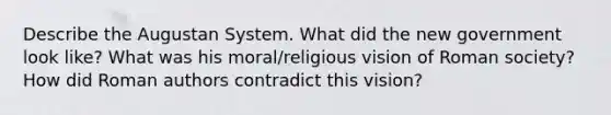 Describe the Augustan System. What did the new government look like? What was his moral/religious vision of Roman society? How did Roman authors contradict this vision?