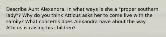 Describe Aunt Alexandra. In what ways is she a "proper southern lady"? Why do you think Atticus asks her to come live with the Family? What concerns does Alexandra have about the way Atticus is raising his children?