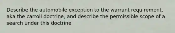 Describe the automobile exception to the warrant requirement, aka the carroll doctrine, and describe the permissible scope of a search under this doctrine