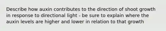 Describe how auxin contributes to the direction of shoot growth in response to directional light - be sure to explain where the auxin levels are higher and lower in relation to that growth