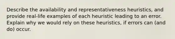 Describe the availability and representativeness heuristics, and provide real-life examples of each heuristic leading to an error. Explain why we would rely on these heuristics, if errors can (and do) occur.