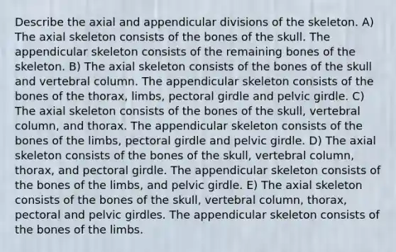 Describe the axial and appendicular divisions of the skeleton. A) The axial skeleton consists of the bones of the skull. The appendicular skeleton consists of the remaining bones of the skeleton. B) The axial skeleton consists of the bones of the skull and vertebral column. The appendicular skeleton consists of the bones of the thorax, limbs, pectoral girdle and pelvic girdle. C) The axial skeleton consists of the bones of the skull, vertebral column, and thorax. The appendicular skeleton consists of the bones of the limbs, pectoral girdle and pelvic girdle. D) The axial skeleton consists of the bones of the skull, vertebral column, thorax, and pectoral girdle. The appendicular skeleton consists of the bones of the limbs, and pelvic girdle. E) The axial skeleton consists of the bones of the skull, vertebral column, thorax, pectoral and pelvic girdles. The appendicular skeleton consists of the bones of the limbs.