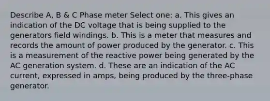 Describe A, B & C Phase meter Select one: a. This gives an indication of the DC voltage that is being supplied to the generators field windings. b. This is a meter that measures and records the amount of power produced by the generator. c. This is a measurement of the reactive power being generated by the AC generation system. d. These are an indication of the AC current, expressed in amps, being produced by the three-phase generator.