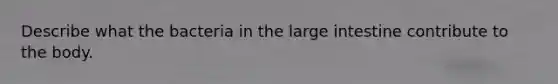 Describe what the bacteria in the large intestine contribute to the body.