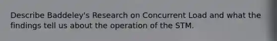 Describe Baddeley's Research on Concurrent Load and what the findings tell us about the operation of the STM.